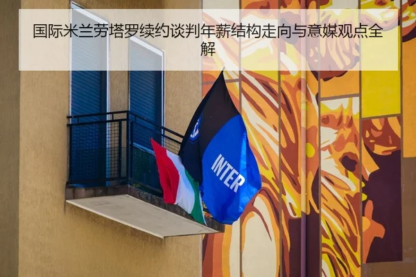 国际米兰劳塔罗续约谈判年薪结构走向与意媒观点全解