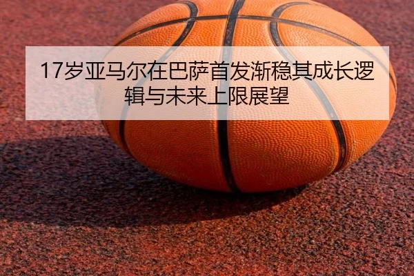 17岁亚马尔在巴萨首发渐稳其成长逻辑与未来上限展望