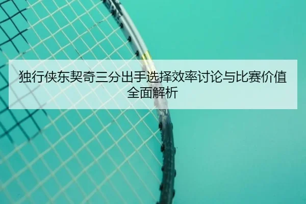 独行侠东契奇三分出手选择效率讨论与比赛价值全面解析