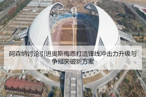 阿森纳讨论引进奥斯梅恩打造锋线冲击力升级与争冠突破新方案