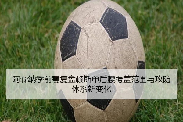 阿森纳季前赛复盘赖斯单后腰覆盖范围与攻防体系新变化