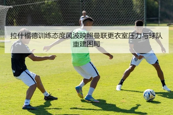 拉什福德训练态度风波映照曼联更衣室压力与球队重建困局